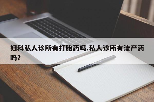 药流药使用妇科私人诊所有打胎药吗.私人诊所有流产药吗？