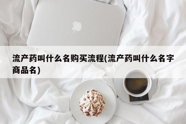 药流药使用流产药叫什么名购买流程(流产药叫什么名字商品名)