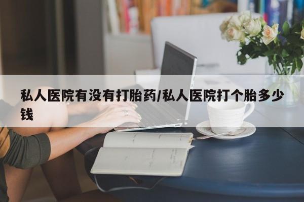 药流药使用私人医院有没有打胎药/私人医院打个胎多少钱