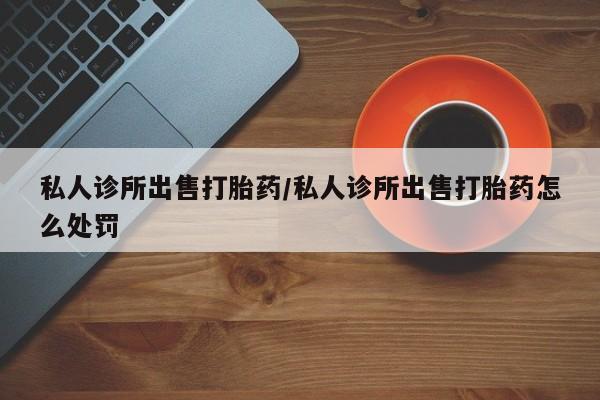 药流药使用私人诊所出售打胎药/私人诊所出售打胎药怎么处罚