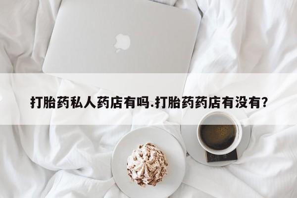药流药使用打胎药私人药店有吗.打胎药药店有没有？