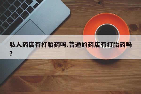 药流药使用私人药店有打胎药吗.普通的药店有打胎药吗？