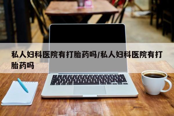 药流药使用私人妇科医院有打胎药吗/私人妇科医院有打胎药吗