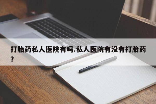 药流药使用打胎药私人医院有吗.私人医院有没有打胎药？