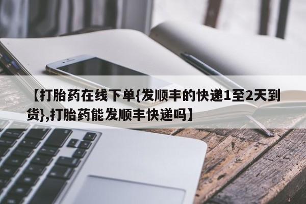 药流药使用【打胎药在线下单{发顺丰的快递1至2天到货},打胎药能发顺丰快递吗】