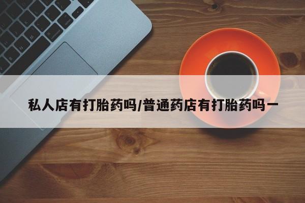 药流药使用私人店有打胎药吗/普通药店有打胎药吗一