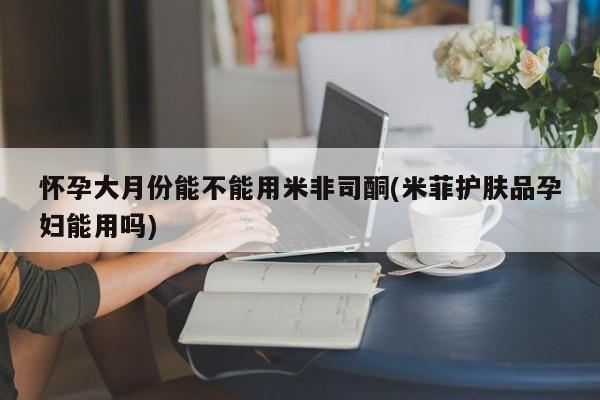 药流药使用怀孕大月份能不能用米非司酮(米菲护肤品孕妇能用吗)
