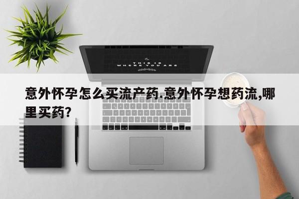 药流药使用意外怀孕怎么买流产药.意外怀孕想药流,哪里买药？