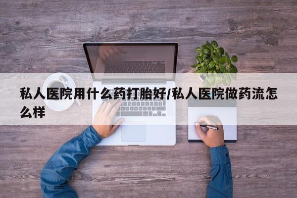 药流药使用私人医院用什么药打胎好/私人医院做药流怎么样