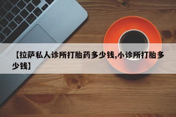 药流药使用【拉萨私人诊所打胎药多少钱,小诊所打胎多少钱】
