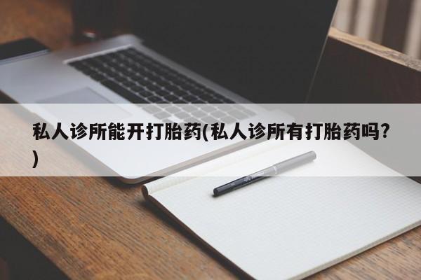 药流药使用私人诊所能开打胎药(私人诊所有打胎药吗?)