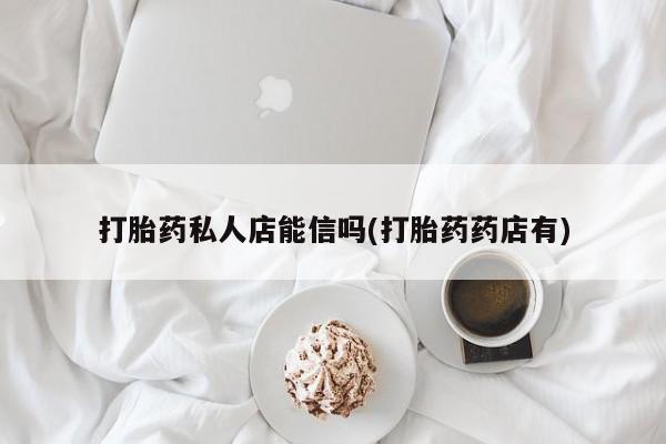 药流药使用打胎药私人店能信吗(打胎药药店有)