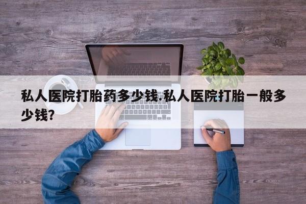 药流药使用私人医院打胎药多少钱.私人医院打胎一般多少钱？