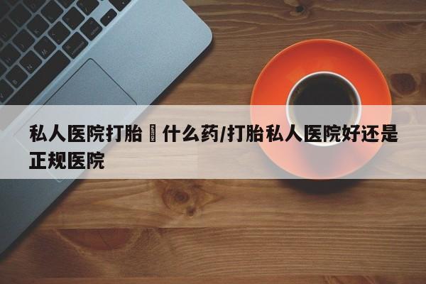 药流药使用私人医院打胎給什么药/打胎私人医院好还是正规医院