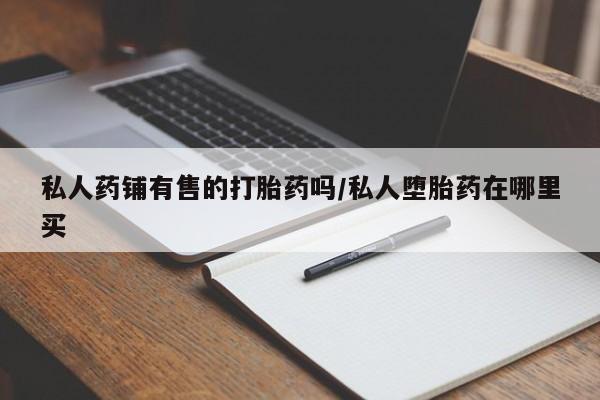药流药使用私人药铺有售的打胎药吗/私人堕胎药在哪里买