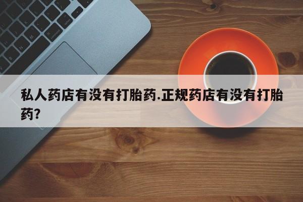 药流药使用私人药店有没有打胎药.正规药店有没有打胎药？